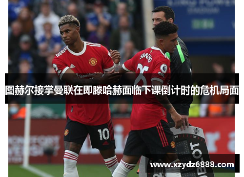 图赫尔接掌曼联在即滕哈赫面临下课倒计时的危机局面