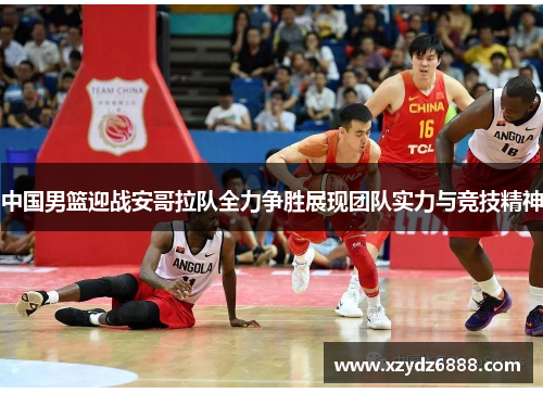 中国男篮迎战安哥拉队全力争胜展现团队实力与竞技精神